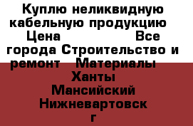 Куплю неликвидную кабельную продукцию › Цена ­ 1 900 000 - Все города Строительство и ремонт » Материалы   . Ханты-Мансийский,Нижневартовск г.